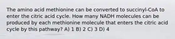 The amino acid methionine can be converted to succinyl-CoA to enter the citric acid cycle. How many NADH molecules can be produced by each methionine molecule that enters the citric acid cycle by this pathway? A) 1 B) 2 C) 3 D) 4