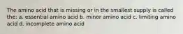 The amino acid that is missing or in the smallest supply is called the: a. essential amino acid b. minor amino acid c. limiting amino acid d. incomplete amino acid