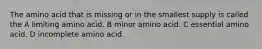 The amino acid that is missing or in the smallest supply is called the A limiting amino acid. B minor amino acid. C essential amino acid. D incomplete amino acid.