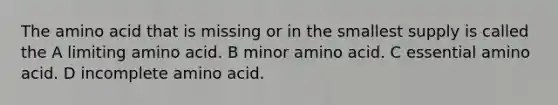 The amino acid that is missing or in the smallest supply is called the A limiting amino acid. B minor amino acid. C essential amino acid. D incomplete amino acid.