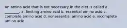 An amino acid that is not necessary in the diet is called a ________. a. limiting amino acid b. essential amino acid c. complete amino acid d. nonessential amino acid e. incomplete amino acid