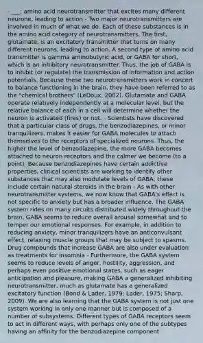 - ___: amino acid neurotransmitter that excites many different neurone, leading to action - Two major neurotransmitters are involved in much of what we do. Each of these substances is in the amino acid category of neurotransmitters. The first, glutamate, is an excitatory transmitter that turns on many different neurons, leading to action. A second type of amino acid transmitter is gamma aminobutyric acid, or GABA for short, which is an inhibitory neurotransmitter. Thus, the job of GABA is to inhibit (or regulate) the transmission of information and action potentials. Because these two neurotransmitters work in concert to balance functioning in the brain, they have been referred to as the "chemical brothers" (LeDoux, 2002). Glutamate and GABA operate relatively independently at a molecular level, but the relative balance of each in a cell will determine whether the neuron is activated (fires) or not. - Scientists have discovered that a particular class of drugs, the benzodiazepines, or minor tranquilizers, makes it easier for GABA molecules to attach themselves to the receptors of specialized neurons. Thus, the higher the level of benzodiazepine, the more GABA becomes attached to neuron receptors and the calmer we become (to a point). Because benzodiazepines have certain addictive properties, clinical scientists are working to identify other substances that may also modulate levels of GABA; these include certain natural steroids in the brain - As with other neurotransmitter systems, we now know that GABA's effect is not specific to anxiety but has a broader influence. The GABA system rides on many circuits distributed widely throughout the brain. GABA seems to reduce overall arousal somewhat and to temper our emotional responses. For example, in addition to reducing anxiety, minor tranquilizers have an anticonvulsant effect, relaxing muscle groups that may be subject to spasms. Drug compounds that increase GABA are also under evaluation as treatments for insomnia - Furthermore, the GABA system seems to reduce levels of anger, hostility, aggression, and perhaps even positive emotional states, such as eager anticipation and pleasure, making GABA a generalized inhibiting neurotransmitter, much as glutamate has a generalized excitatory function (Bond & Lader, 1979; Lader, 1975; Sharp, 2009). We are also learning that the GABA system is not just one system working in only one manner but is composed of a number of subsystems. Different types of GABA receptors seem to act in different ways, with perhaps only one of the subtypes having an affinity for the benzodiazepine component