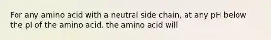 For any amino acid with a neutral side chain, at any pH below the pI of the amino acid, the amino acid will