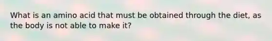 What is an amino acid that must be obtained through the diet, as the body is not able to make it?