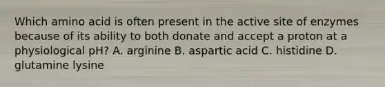 Which amino acid is often present in the active site of enzymes because of its ability to both donate and accept a proton at a physiological pH? A. arginine B. aspartic acid C. histidine D. glutamine lysine