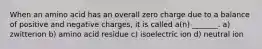 When an amino acid has an overall zero charge due to a balance of positive and negative charges, it is called a(n) _______. a) zwitterion b) amino acid residue c) isoelectric ion d) neutral ion