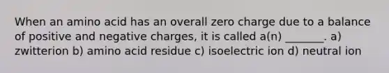 When an amino acid has an overall zero charge due to a balance of positive and negative charges, it is called a(n) _______. a) zwitterion b) amino acid residue c) isoelectric ion d) neutral ion