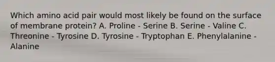 Which amino acid pair would most likely be found on the surface of membrane protein? A. Proline - Serine B. Serine - Valine C. Threonine - Tyrosine D. Tyrosine - Tryptophan E. Phenylalanine - Alanine