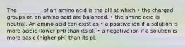 The _________ of an amino acid is the pH at which • the charged groups on an amino acid are balanced. • the amino acid is neutral. An amino acid can exist as • a positive ion if a solution is more acidic (lower pH) than its pI. • a negative ion if a solution is more basic (higher pH) than its pI.