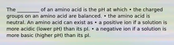 The _________ of an amino acid is the pH at which • the charged groups on an amino acid are balanced. • the amino acid is neutral. An amino acid can exist as • a positive ion if a solution is more acidic (lower pH) than its pI. • a negative ion if a solution is more basic (higher pH) than its pI.