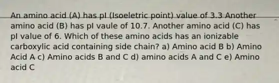 An amino acid (A) has pI (Isoeletric point) value of 3.3 Another amino acid (B) has pI vaule of 10.7. Another amino acid (C) has pI value of 6. Which of these <a href='https://www.questionai.com/knowledge/k9gb720LCl-amino-acids' class='anchor-knowledge'>amino acids</a> has an ionizable carboxylic acid containing side chain? a) Amino acid B b) Amino Acid A c) Amino acids B and C d) amino acids A and C e) Amino acid C