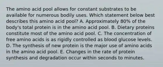 The amino acid pool allows for constant substrates to be available for numerous bodily uses. Which statement below best describes this amino acid pool? A. Approximately 80% of the body's total protein is in the amino acid pool. B. Dietary proteins constitute most of the amino acid pool. C. The concentration of free amino acids is as rigidly controlled as blood glucose levels. D. The synthesis of new protein is the major use of amino acids in the amino acid pool. E. Changes in the rate of protein synthesis and degradation occur within seconds to minutes.