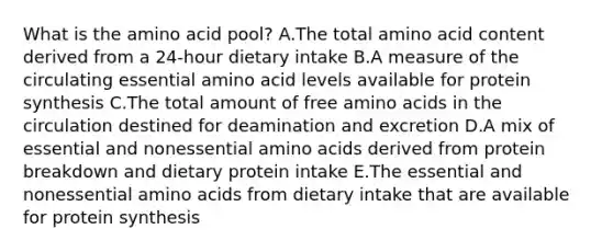 What is the amino acid pool? A.The total amino acid content derived from a 24-hour dietary intake B.A measure of the circulating essential amino acid levels available for protein synthesis C.The total amount of free amino acids in the circulation destined for deamination and excretion D.A mix of essential and nonessential amino acids derived from protein breakdown and dietary protein intake E.The essential and nonessential amino acids from dietary intake that are available for protein synthesis