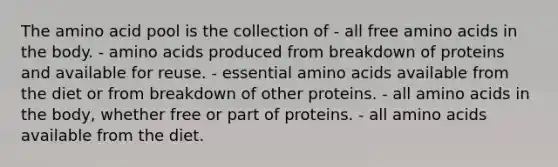 The amino acid pool is the collection of - all free amino acids in the body. - amino acids produced from breakdown of proteins and available for reuse. - essential amino acids available from the diet or from breakdown of other proteins. - all amino acids in the body, whether free or part of proteins. - all amino acids available from the diet.