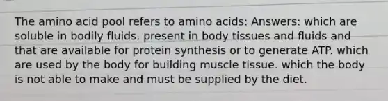 The amino acid pool refers to amino acids: Answers: which are soluble in bodily fluids. present in body tissues and fluids and that are available for protein synthesis or to generate ATP. which are used by the body for building muscle tissue. which the body is not able to make and must be supplied by the diet.