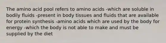 The amino acid pool refers to amino acids -which are soluble in bodily fluids -present in body tissues and fluids that are available for protein synthesis -amino acids which are used by the body for energy -which the body is not able to make and must be supplied by the diet