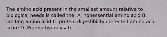 The amino acid present in the smallest amount relative to biological needs is called the: A. nonessential amino acid B. limiting amino acid C. protein digestibility-corrected amino acid score D. Protein hydrolysate