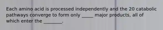Each amino acid is processed independently and the 20 catabolic pathways converge to form only _____ major products, all of which enter the ________.