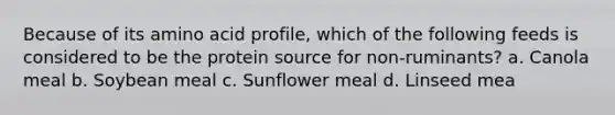 Because of its amino acid profile, which of the following feeds is considered to be the protein source for non-ruminants? a. Canola meal b. Soybean meal c. Sunflower meal d. Linseed mea