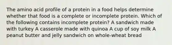 The amino acid profile of a protein in a food helps determine whether that food is a complete or incomplete protein. Which of the following contains incomplete protein? A sandwich made with turkey A casserole made with quinoa A cup of soy milk A peanut butter and jelly sandwich on whole-wheat bread