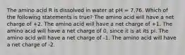 The amino acid R is dissolved in water at pH = 7.76. Which of the following statements is true? The amino acid will have a net charge of +2. The amino acid will have a net charge of +1. The amino acid will have a net charge of 0, since it is at its pI. The amino acid will have a net charge of -1. The amino acid will have a net charge of -2.