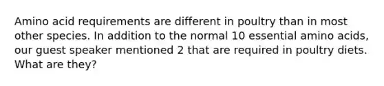 Amino acid requirements are different in poultry than in most other species. In addition to the normal 10 essential amino acids, our guest speaker mentioned 2 that are required in poultry diets. What are they?