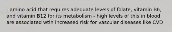 - amino acid that requires adequate levels of folate, vitamin B6, and vitamin B12 for its metabolism - high levels of this in blood are associated wtih increased risk for vascular diseases like CVD