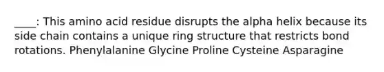 ____: This amino acid residue disrupts the alpha helix because its side chain contains a unique ring structure that restricts bond rotations. Phenylalanine Glycine Proline Cysteine Asparagine