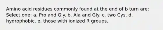 Amino acid residues commonly found at the end of b turn are: Select one: a. Pro and Gly. b. Ala and Gly. c. two Cys. d. hydrophobic. e. those with ionized R groups.