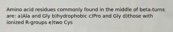 Amino acid residues commonly found in the middle of beta-turns are: a)Ala and Gly b)hydrophobic c)Pro and Gly d)those with ionized R-groups e)two Cys