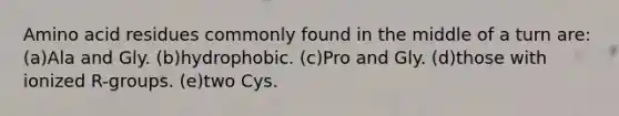 Amino acid residues commonly found in the middle of a turn are: (a)Ala and Gly. (b)hydrophobic. (c)Pro and Gly. (d)those with ionized R-groups. (e)two Cys.