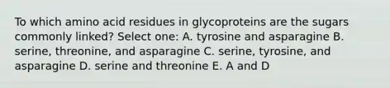 To which amino acid residues in glycoproteins are the sugars commonly linked? Select one: A. tyrosine and asparagine B. serine, threonine, and asparagine C. serine, tyrosine, and asparagine D. serine and threonine E. A and D