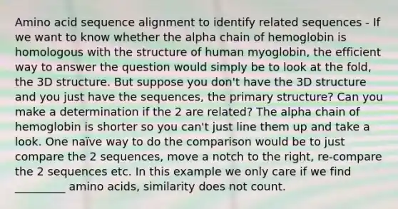 Amino acid sequence alignment to identify related sequences - If we want to know whether the alpha chain of hemoglobin is homologous with the structure of human myoglobin, the efficient way to answer the question would simply be to look at the fold, the 3D structure. But suppose you don't have the 3D structure and you just have the sequences, the primary structure? Can you make a determination if the 2 are related? The alpha chain of hemoglobin is shorter so you can't just line them up and take a look. One naïve way to do the comparison would be to just compare the 2 sequences, move a notch to the right, re-compare the 2 sequences etc. In this example we only care if we find _________ amino acids, similarity does not count.