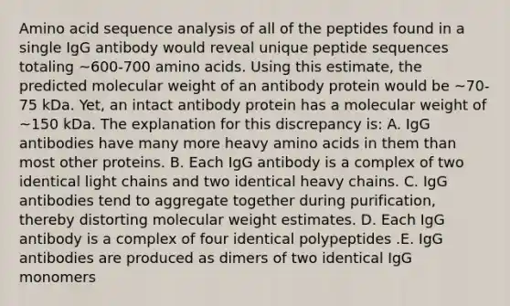 Amino acid sequence analysis of all of the peptides found in a single IgG antibody would reveal unique peptide sequences totaling ~600-700 <a href='https://www.questionai.com/knowledge/k9gb720LCl-amino-acids' class='anchor-knowledge'>amino acids</a>. Using this estimate, the predicted molecular weight of an antibody protein would be ~70-75 kDa. Yet, an intact antibody protein has a molecular weight of ~150 kDa. The explanation for this discrepancy is: A. IgG antibodies have many more heavy amino acids in them than most other proteins. B. Each IgG antibody is a complex of two identical light chains and two identical heavy chains. C. IgG antibodies tend to aggregate together during purification, thereby distorting molecular weight estimates. D. Each IgG antibody is a complex of four identical polypeptides .E. IgG antibodies are produced as dimers of two identical IgG monomers