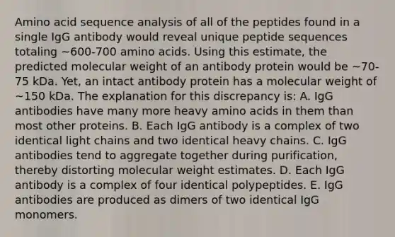 Amino acid sequence analysis of all of the peptides found in a single IgG antibody would reveal unique peptide sequences totaling ~600-700 amino acids. Using this estimate, the predicted molecular weight of an antibody protein would be ~70-75 kDa. Yet, an intact antibody protein has a molecular weight of ~150 kDa. The explanation for this discrepancy is: A. IgG antibodies have many more heavy amino acids in them than most other proteins. B. Each IgG antibody is a complex of two identical light chains and two identical heavy chains. C. IgG antibodies tend to aggregate together during purification, thereby distorting molecular weight estimates. D. Each IgG antibody is a complex of four identical polypeptides. E. IgG antibodies are produced as dimers of two identical IgG monomers.