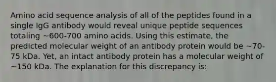 Amino acid sequence analysis of all of the peptides found in a single IgG antibody would reveal unique peptide sequences totaling ~600-700 <a href='https://www.questionai.com/knowledge/k9gb720LCl-amino-acids' class='anchor-knowledge'>amino acids</a>. Using this estimate, the predicted molecular weight of an antibody protein would be ~70-75 kDa. Yet, an intact antibody protein has a molecular weight of ~150 kDa. The explanation for this discrepancy is: