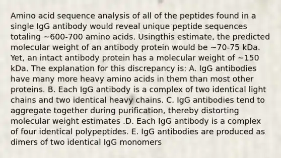 Amino acid sequence analysis of all of the peptides found in a single IgG antibody would reveal unique peptide sequences totaling ~600-700 <a href='https://www.questionai.com/knowledge/k9gb720LCl-amino-acids' class='anchor-knowledge'>amino acids</a>. Usingthis estimate, the predicted molecular weight of an antibody protein would be ~70-75 kDa. Yet, an intact antibody protein has a molecular weight of ~150 kDa. The explanation for this discrepancy is: A. IgG antibodies have many more heavy amino acids in them than most other proteins. B. Each IgG antibody is a complex of two identical light chains and two identical heavy chains. C. IgG antibodies tend to aggregate together during purification, thereby distorting molecular weight estimates .D. Each IgG antibody is a complex of four identical polypeptides. E. IgG antibodies are produced as dimers of two identical IgG monomers