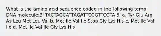 What is the amino acid sequence coded in the following temp DNA molecule:3' TACTAGCATTAGATTCCGTTCGTA 5' a. Tyr Glu Arg As Leu Met Leu Val b. Met Ile Val Ile Stop Gly Lys His c. Met Ile Val Ile d. Met Ile Val Ile Gly Lys His