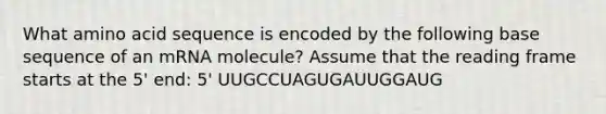 What amino acid sequence is encoded by the following base sequence of an mRNA molecule? Assume that the reading frame starts at the 5' end: 5' UUGCCUAGUGAUUGGAUG