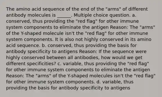 The amino acid sequence of the end of the "arms" of different antibody molecules is ______. Multiple choice question. a. conserved, thus providing the "red flag" for other immune system components to eliminate the antigen Reason: The "arms" of the Y-shaped molecule isn't the "red flag" for other immune system components. It is also not highly conserved in its amino acid sequence. b. conserved, thus providing the basis for antibody specificity to antigens Reason: If the sequence were highly conserved between all antibodies, how would we get different specificities? c. variable, thus providing the "red flag" for other immune system components to eliminate the antigen Reason: The "arms" of the Y-shaped molecules isn't the "red flag" for other immune system components. d. variable, thus providing the basis for antibody specificity to antigens