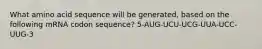 What amino acid sequence will be generated, based on the following mRNA codon sequence? 5-AUG-UCU-UCG-UUA-UCC-UUG-3