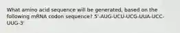 What amino acid sequence will be generated, based on the following mRNA codon sequence? 5'-AUG-UCU-UCG-UUA-UCC-UUG-3'