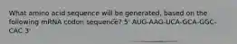 What amino acid sequence will be generated, based on the following mRNA codon sequence? 5' AUG-AAG-UCA-GCA-GGC-CAC 3'