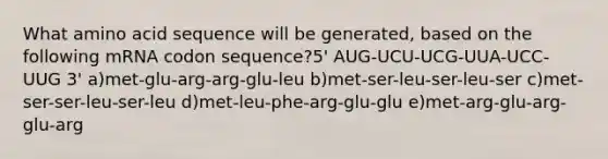 What amino acid sequence will be generated, based on the following mRNA codon sequence?5' AUG-UCU-UCG-UUA-UCC-UUG 3' a)met-glu-arg-arg-glu-leu b)met-ser-leu-ser-leu-ser c)met-ser-ser-leu-ser-leu d)met-leu-phe-arg-glu-glu e)met-arg-glu-arg-glu-arg