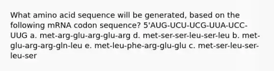 What amino acid sequence will be generated, based on the following mRNA codon sequence? 5'AUG-UCU-UCG-UUA-UCC-UUG a. met-arg-glu-arg-glu-arg d. met-ser-ser-leu-ser-leu b. met-glu-arg-arg-gln-leu e. met-leu-phe-arg-glu-glu c. met-ser-leu-ser-leu-ser