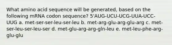 What amino acid sequence will be generated, based on the following mRNA codon sequence? 5'AUG-UCU-UCG-UUA-UCC-UUG a. met-ser-ser-leu-ser-leu b. met-arg-glu-arg-glu-arg c. met-ser-leu-ser-leu-ser d. met-glu-arg-arg-gln-leu e. met-leu-phe-arg-glu-glu