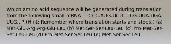 Which amino acid sequence will be generated during translation from the following small mRNA: ...CCC-AUG-UCU- UCG-UUA-UGA-UUG...? (Hint: Remember where translation starts and stops.) (a) Met-Glu-Arg-Arg-Glu-Leu (b) Met-Ser-Ser-Leu-Leu (c) Pro-Met-Ser-Ser-Leu-Leu (d) Pro-Met-Ser-Ser-Leu (e) Met-Ser-Ser-Leu