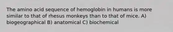 The amino acid sequence of hemoglobin in humans is more similar to that of rhesus monkeys than to that of mice. A) biogeographical B) anatomical C) biochemical