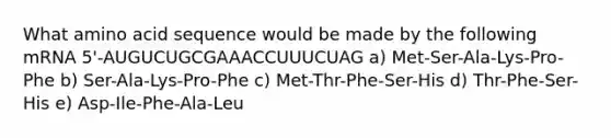 What amino acid sequence would be made by the following mRNA 5'-AUGUCUGCGAAACCUUUCUAG a) Met-Ser-Ala-Lys-Pro-Phe b) Ser-Ala-Lys-Pro-Phe c) Met-Thr-Phe-Ser-His d) Thr-Phe-Ser-His e) Asp-Ile-Phe-Ala-Leu