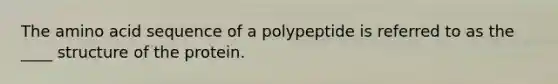 The amino acid sequence of a polypeptide is referred to as the ____ structure of the protein.